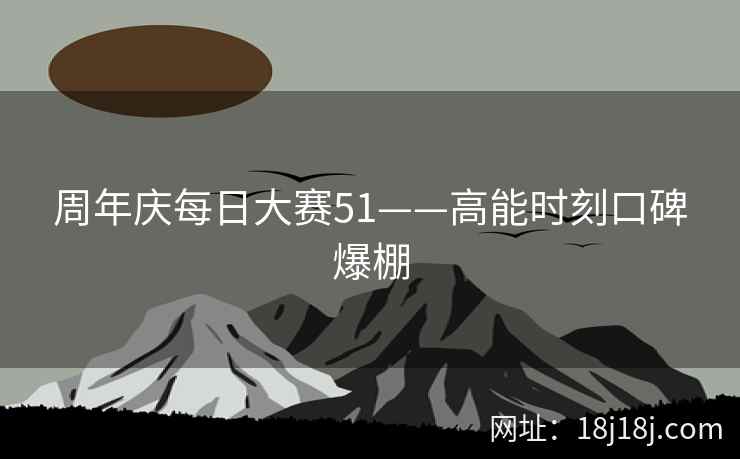 周年庆每日大赛51——高能时刻口碑爆棚