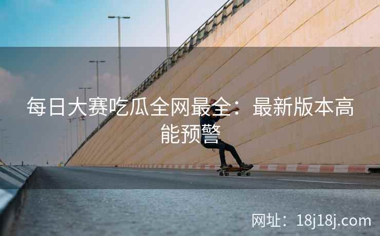 每日大赛吃瓜全网最全：最新版本高能预警