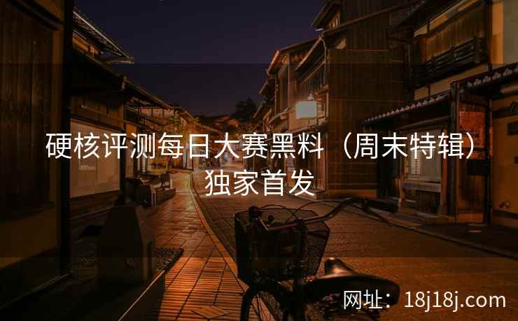 硬核评测每日大赛黑料（周末特辑）独家首发