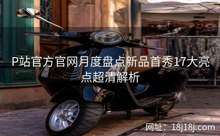 P站官方官网月度盘点新品首秀17大亮点超清解析