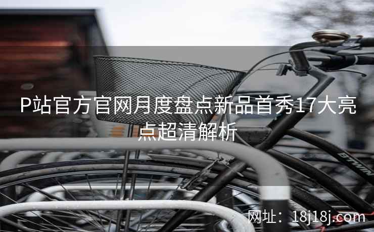 P站官方官网月度盘点新品首秀17大亮点超清解析