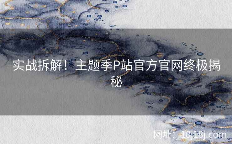 实战拆解！主题季P站官方官网终极揭秘