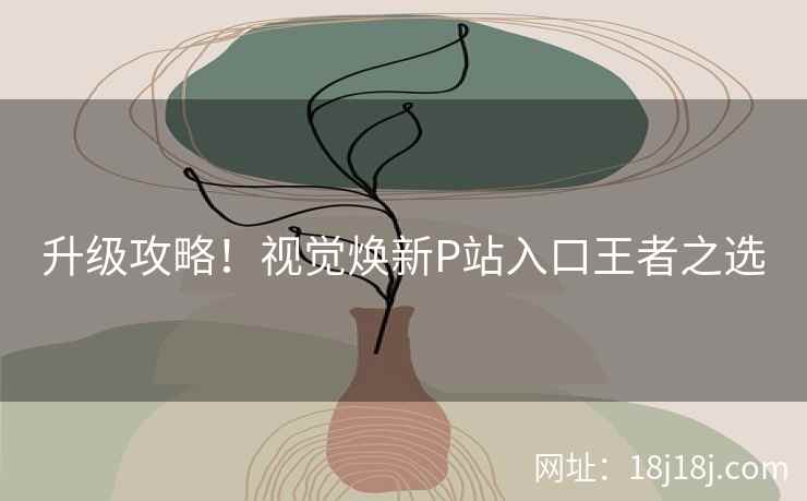 升级攻略！视觉焕新P站入口王者之选
