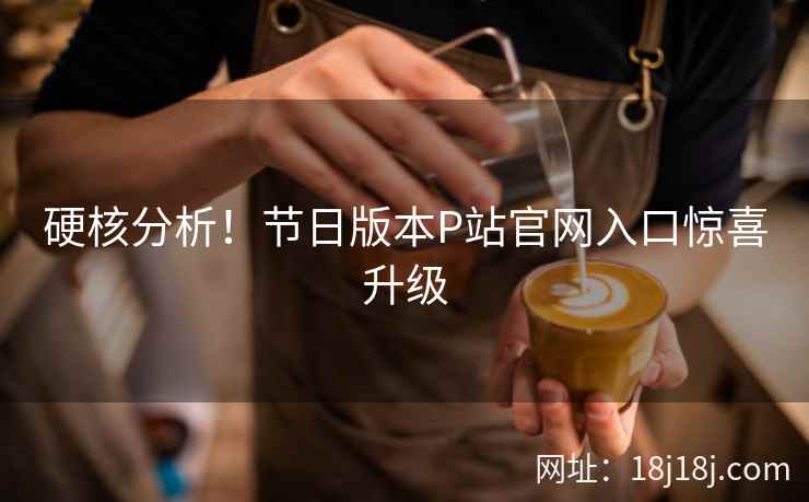 硬核分析！节日版本P站官网入口惊喜升级