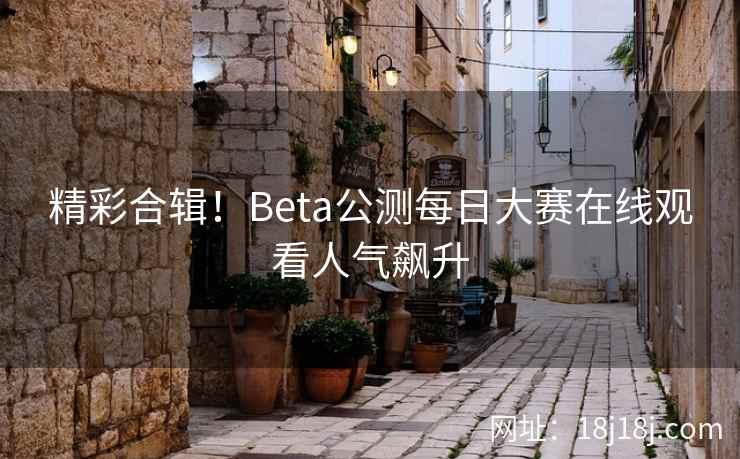 精彩合辑！Beta公测每日大赛在线观看人气飙升