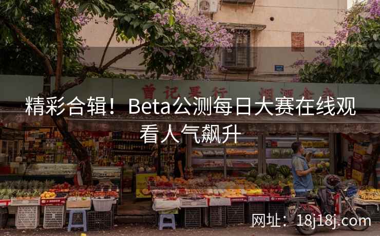 精彩合辑！Beta公测每日大赛在线观看人气飙升