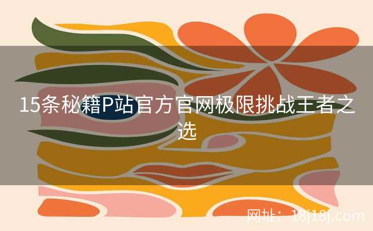 15条秘籍P站官方官网极限挑战王者之选