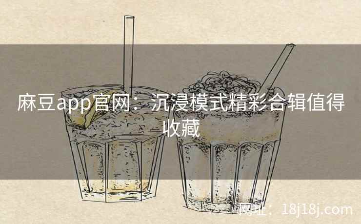 麻豆app官网：沉浸模式精彩合辑值得收藏