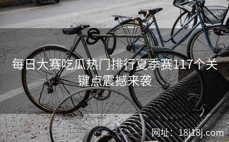 每日大赛吃瓜热门排行夏季赛117个关键点震撼来袭