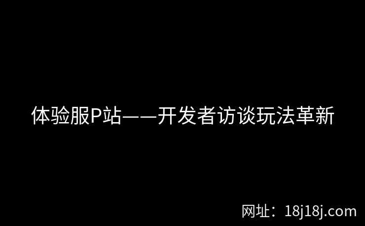 体验服P站——开发者访谈玩法革新