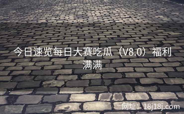 今日速览每日大赛吃瓜（V8.0）福利满满