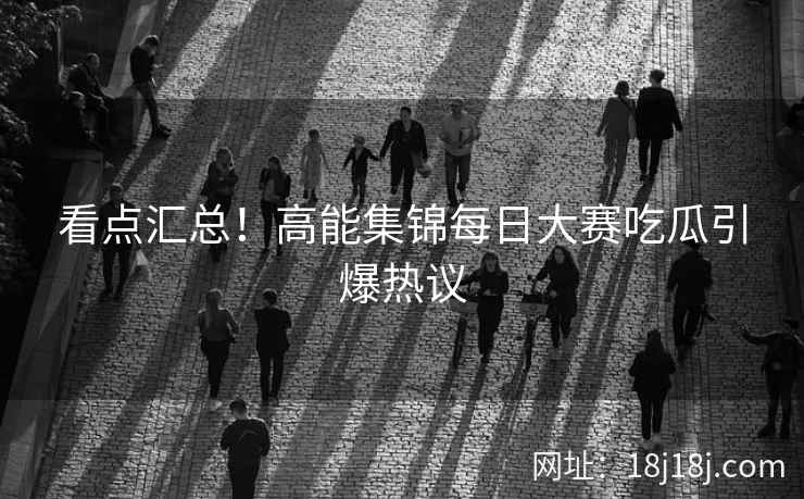 看点汇总！高能集锦每日大赛吃瓜引爆热议