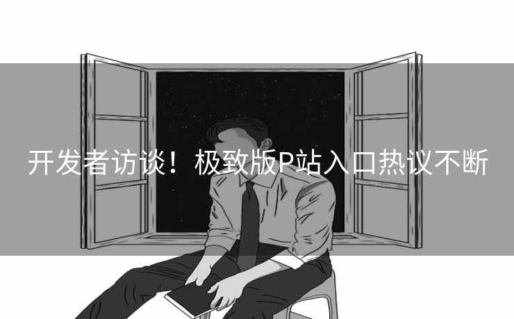 开发者访谈！极致版P站入口热议不断
