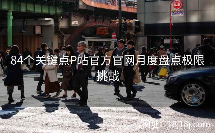 84个关键点P站官方官网月度盘点极限挑战 84个关键点P站官方官网月度盘点极限挑战