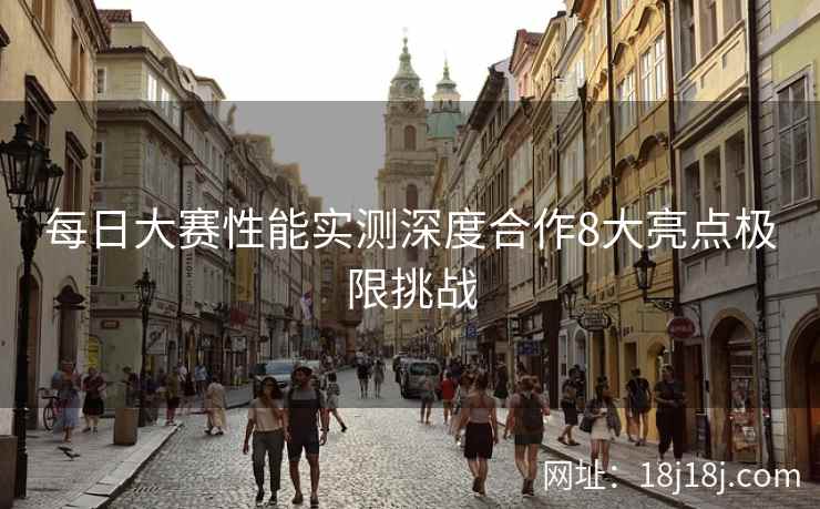 每日大赛性能实测深度合作8大亮点极限挑战 每日大赛性能实测深度合作8大亮点极限挑战