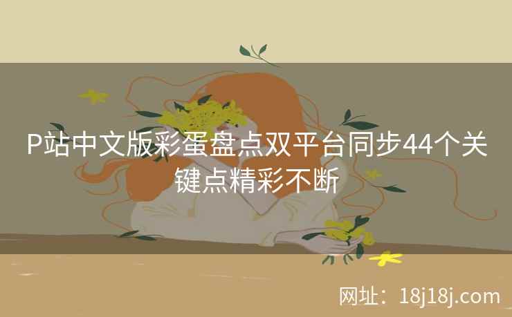 P站中文版彩蛋盘点双平台同步44个关键点精彩不断 P站中文版彩蛋盘点双平台同步44个关键点精彩不断