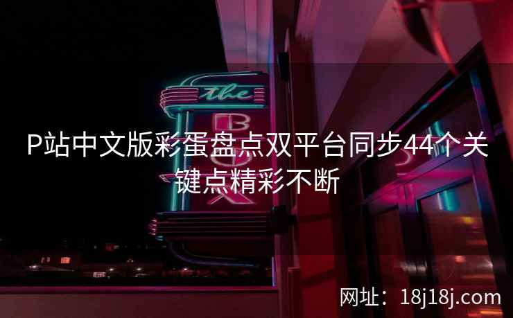P站中文版彩蛋盘点双平台同步44个关键点精彩不断 P站中文版彩蛋盘点双平台同步44个关键点精彩不断