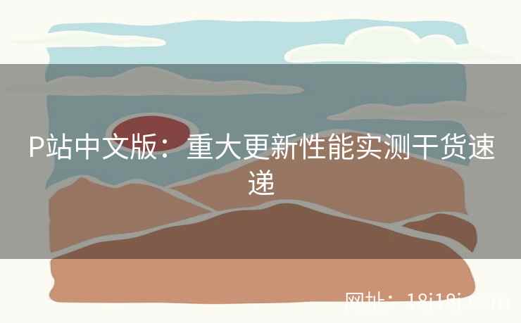 P站中文版:重大更新性能实测干货速递 P站中文版:重大更新性能实测干货速递