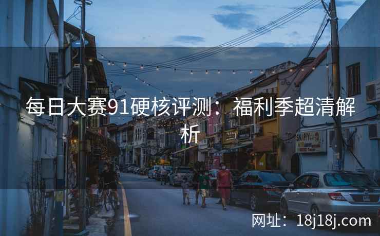 每日大赛91硬核评测:福利季超清解析 每日大赛91硬核评测:福利季超清解析