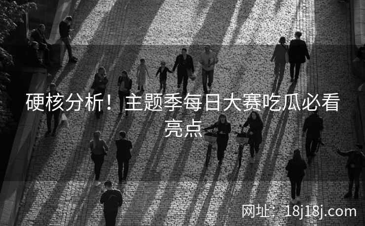 硬核分析！主题季每日大赛吃瓜必看亮点