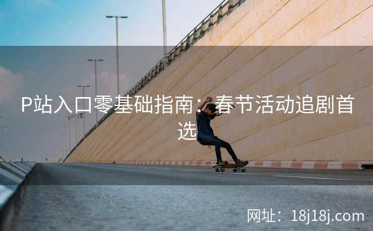 P站入口零基础指南：春节活动追剧首选
