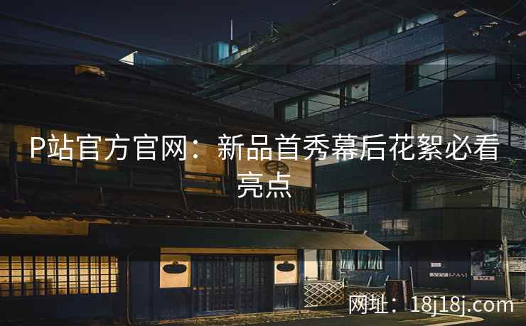 P站官方官网：新品首秀幕后花絮必看亮点