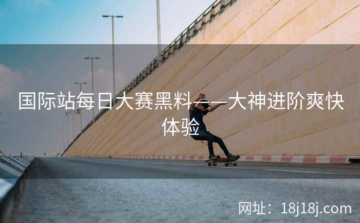 国际站每日大赛黑料——大神进阶爽快体验