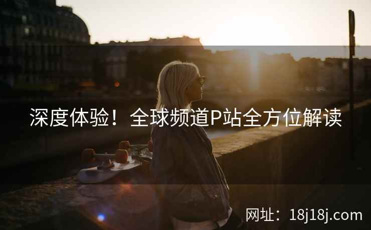 深度体验！全球频道P站全方位解读
