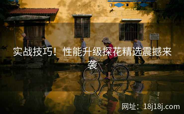 实战技巧！性能升级探花精选震撼来袭